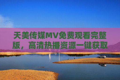 天美传媒MV免费观看完整版，高清热播资源一键获取指南，天美传媒MV免费高清一键获取指南