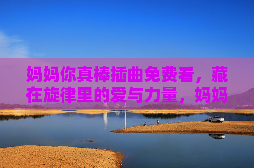 妈妈你真棒插曲免费看，藏在旋律里的爱与力量，妈妈你真棒插曲免费看，旋律里的爱与力量