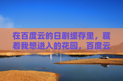 在百度云的日剧缓存里，藏着我想进入的花园，百度云缓存，日剧花园的入口