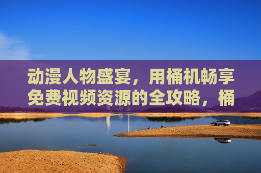 动漫人物盛宴，用桶机畅享免费视频资源的全攻略，桶机动漫盛宴，免费视频资源全攻略