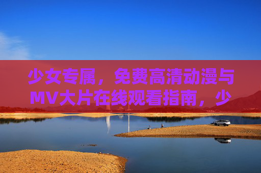 少女专属，免费高清动漫与MV大片在线观看指南，少女专属免费高清动漫与MV大片观看指南