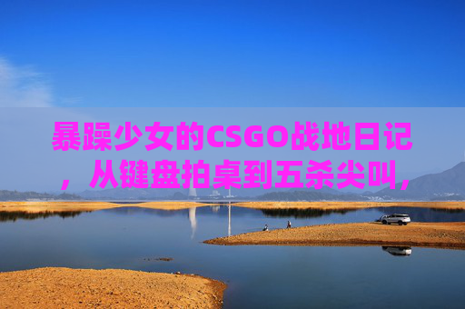 暴躁少女的CSGO战地日记，从键盘拍桌到五杀尖叫，这届观众真上头！暴躁少女CSGO暴走日记，键盘拍桌到五杀尖叫，观众直呼上头！