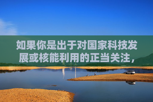 如果你是出于对国家科技发展或核能利用的正当关注，建议通过官方正规渠道了解相关信息，例如关注国家原子能机构、中国核工业集团等官方发布的权威内容，这些渠道会依法依规公开不涉及国家秘密的科普信息和正面报道，核能关注，官方渠道获取权威信息