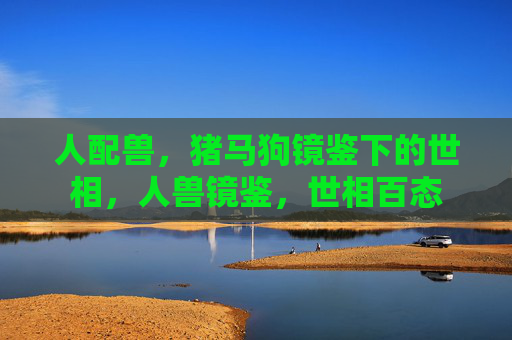 人配兽，猪马狗镜鉴下的世相，人兽镜鉴，世相百态