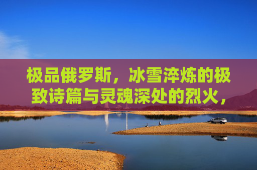 极品俄罗斯，冰雪淬炼的极致诗篇与灵魂深处的烈火，俄罗斯，冰雪淬炼的极致诗篇与灵魂烈火
