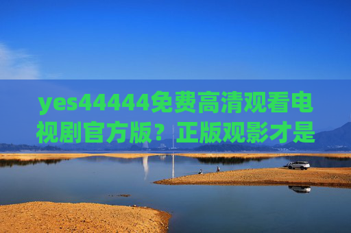 yes44444免费高清观看电视剧官方版？正版观影才是对创作的最好支持，官方正版电视剧，高清观看，支持创作