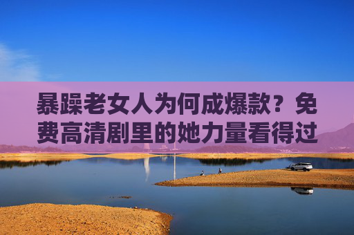暴躁老女人为何成爆款？免费高清剧里的她力量看得过瘾！暴躁老女人为何成爆款？免费高清剧里的她力量看得过瘾！