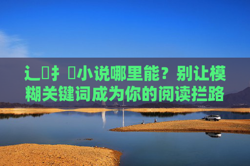 辶喿扌畐小说哪里能？别让模糊关键词成为你的阅读拦路虎，别让模糊关键词成为阅读拦路虎