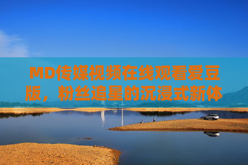 MD传媒视频在线观看爱豆版，粉丝追星的沉浸式新体验，MD传媒爱豆版，粉丝沉浸式追星新体验