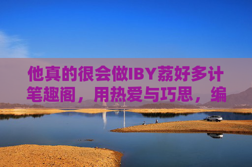 他真的很会做IBY荔好多计笔趣阁，用热爱与巧思，编织网络文学的小天地，IBY荔好多计笔趣阁，用热爱与巧思编织网络文学小天地