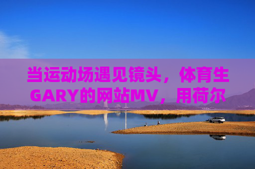 当运动场遇见镜头，体育生GARY的网站MV，用荷尔蒙与汗水书写青春答卷，当运动场遇见镜头，体育生GARY的荷尔蒙与汗水青春答卷