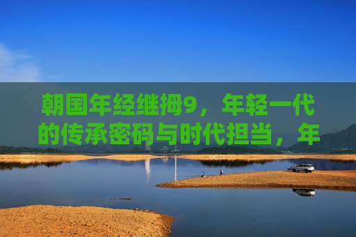 朝国年经继拇9，年轻一代的传承密码与时代担当，年轻一代的传承密码与时代担当
