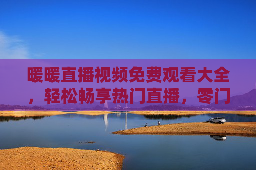 暖暖直播视频免费观看大全，轻松畅享热门直播，零门槛进入精彩世界