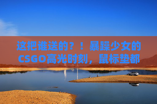 这把谁送的？！暴躁少女的CSGO高光时刻，鼠标垫都给我喊裂了！暴躁少女CSGO高光，鼠标垫喊裂的瞬间！