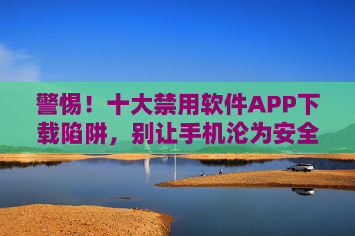 警惕！十大禁用软件APP下载陷阱，别让手机沦为安全定时炸弹