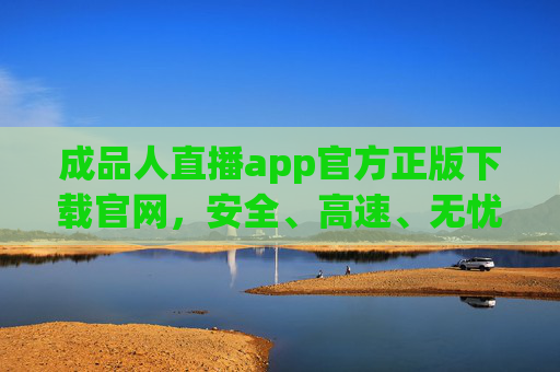 成品人直播app官方正版下载官网，安全、高速、无忧体验指南，成品人直播app官方正版下载，安全高速无忧体验指南