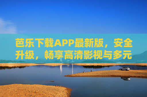 芭乐下载APP最新版，安全升级，畅享高清影视与多元内容新体验，芭乐APP最新版，安全升级，畅享高清影视多元新体验