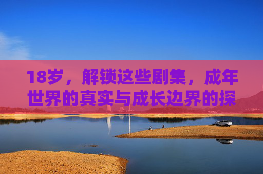 18岁，解锁这些剧集，成年世界的真实与成长边界的探索，18岁，解锁剧集中的成年真实与成长边界