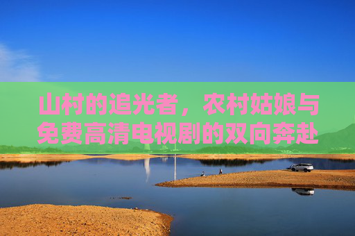 山村的追光者，农村姑娘与免费高清电视剧的双向奔赴，山村的追光，农村姑娘与免费高清电视剧的双向奔赴