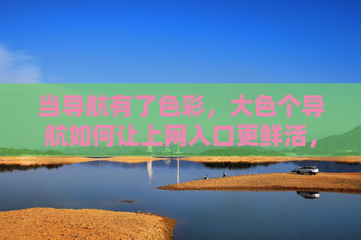 当导航有了色彩，大色个导航如何让上网入口更鲜活，色彩导航，让上网入口鲜活起来