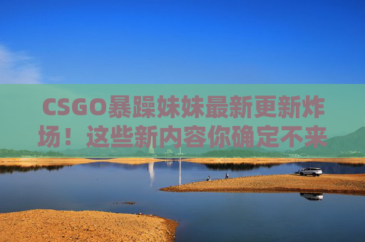 CSGO暴躁妹妹最新更新炸场！这些新内容你确定不来看看？CSGO暴躁妹妹最新更新炸场！新内容确定不来看？