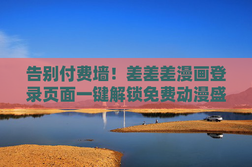 告别付费墙！差差差漫画登录页面一键解锁免费动漫盛宴，差差差漫画登录页面一键解锁免费动漫盛宴