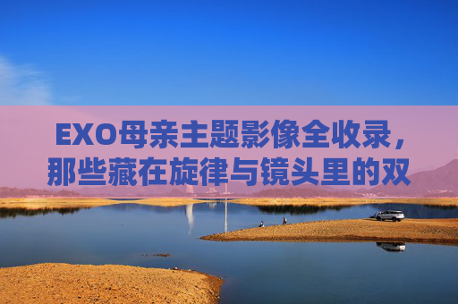 EXO母亲主题影像全收录，那些藏在旋律与镜头里的双向奔赴，EXO母亲主题影像全收录，旋律与镜头里的双向奔赴