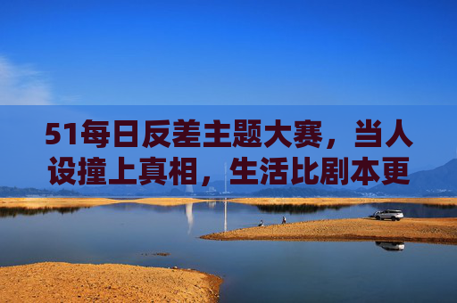 51每日反差主题大赛，当人设撞上真相，生活比剧本更上头！51反差大赛，人设撞上真相，生活比剧本更上头！