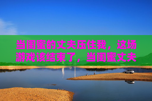 当闺蜜的丈夫压住我，这场游戏该结束了，当闺蜜丈夫压住我，这场游戏该结束了