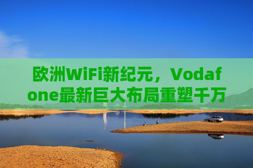 欧洲WiFi新纪元，Vodafone最新巨大布局重塑千万级用户连接体验，Vodafone布局欧洲WiFi新纪元 重塑千万级用户连接体验