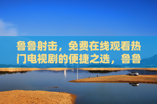 鲁鲁射击，免费在线观看热门电视剧的便捷之选，鲁鲁射击，免费便捷看热门电视剧