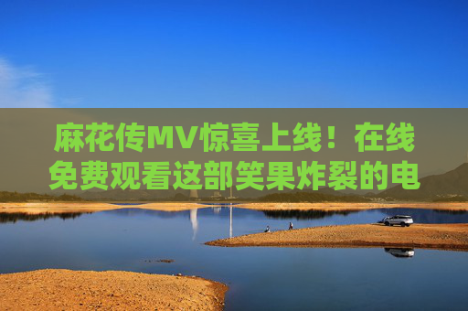 麻花传MV惊喜上线！在线免费观看这部笑果炸裂的电视剧，解压就靠它了！