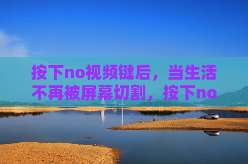 按下no视频键后，当生活不再被屏幕切割，按下no视频键，生活告别屏幕切割