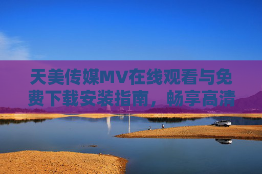 天美传媒MV在线观看与免费下载安装指南，畅享高清音乐盛宴，天美传媒MV在线观看与免费下载安装指南，畅享高清音乐盛宴