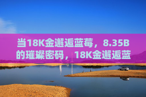 当18K金邂逅蓝莓，8.35B的璀璨密码，18K金邂逅蓝莓，8.35B璀璨密码