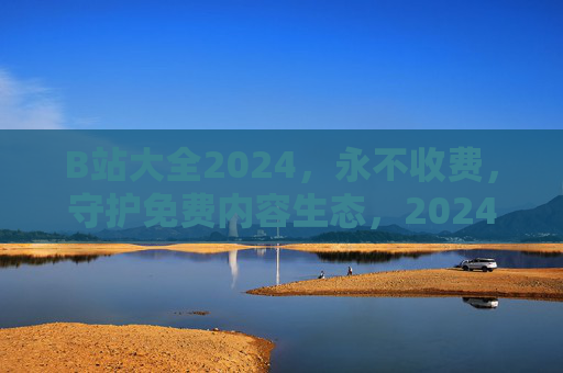 B站大全2024，永不收费，守护免费内容生态，2024 B站大全，永不收费，守护免费生态