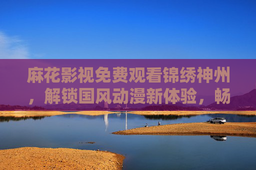 麻花影视免费观看锦绣神州，解锁国风动漫新体验，畅享零门槛文化盛宴，麻花影视免费看锦绣神州，解锁国风动漫零门槛文化盛宴