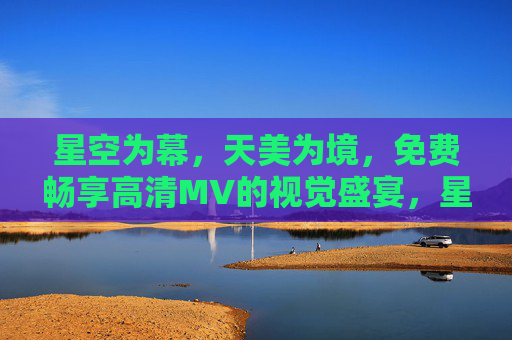 星空为幕，天美为境，免费畅享高清MV的视觉盛宴，星空为幕，免费畅享高清MV视觉盛宴