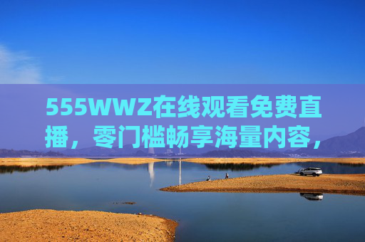 555WWZ在线观看免费直播，零门槛畅享海量内容，随时随地开启沉浸式体验，555WWZ，免费直播零门槛，海量内容沉浸畅享