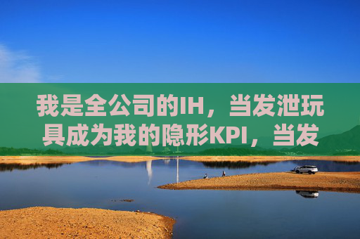 我是全公司的IH，当发泄玩具成为我的隐形KPI，当发泄玩具成为我的隐形KPI