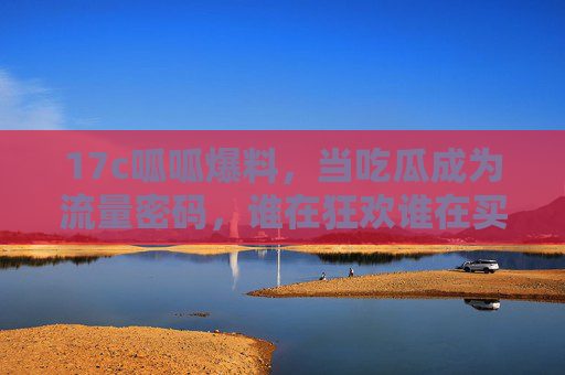 17c呱呱爆料，当吃瓜成为流量密码，谁在狂欢谁在买单？吃瓜成流量密码，狂欢谁买单？