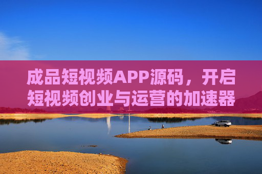 成品短视频APP源码，开启短视频创业与运营的加速器，成品短视频APP源码，短视频创业与运营加速器