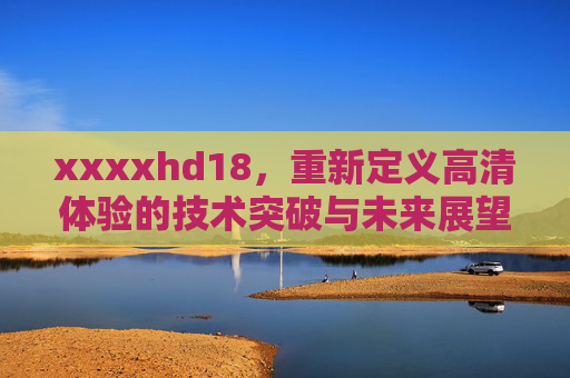 xxxxhd18，重新定义高清体验的技术突破与未来展望，xxxxhd18，重新定义高清体验的技术突破与未来展望