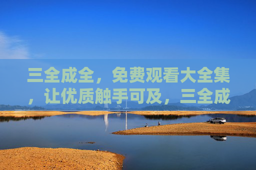 三全成全，免费观看大全集，让优质触手可及，三全成全，免费观看大全集，优质触手可及