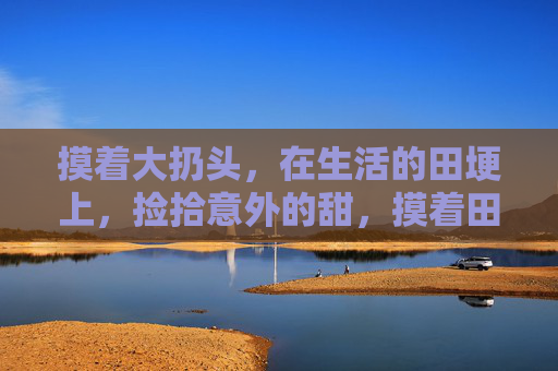 摸着大扔头，在生活的田埂上，捡拾意外的甜，摸着田埂捡甜