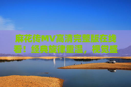 麻花传MV高清完整版在线看！经典旋律重温，视觉盛宴不容错过，麻花传MV高清完整版在线看，经典旋律重温，视觉盛宴不容错过