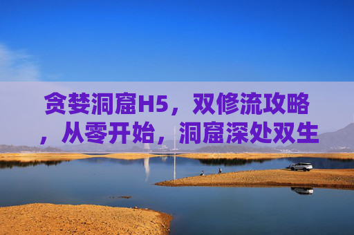 贪婪洞窟H5，双修流攻略，从零开始，洞窟深处双生共修，登顶最强者，贪婪洞窟H5双修流，从零洞窟双生共修登顶最强者