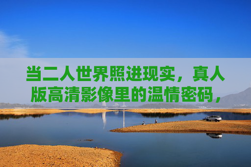 当二人世界照进现实，真人版高清影像里的温情密码，免费解锁真实亲密，二人世界的温情密码，高清影像解锁真实亲密