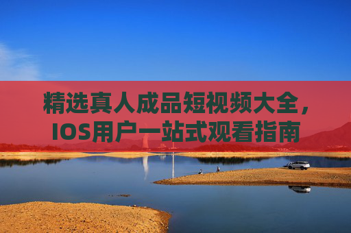 精选真人成品短视频大全，IOS用户一站式观看指南