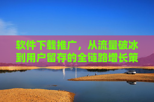软件下载推广，从流量破冰到用户留存的全链路增长策略，软件下载推广全链路增长策略，从流量破冰到用户留存